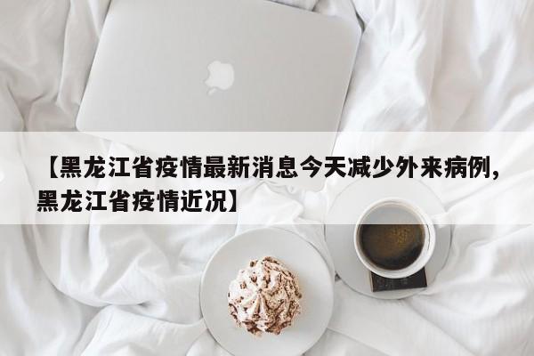 【黑龙江省疫情最新消息今天减少外来病例,黑龙江省疫情近况】