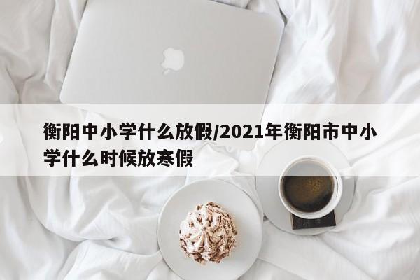 衡阳中小学什么放假/2021年衡阳市中小学什么时候放寒假