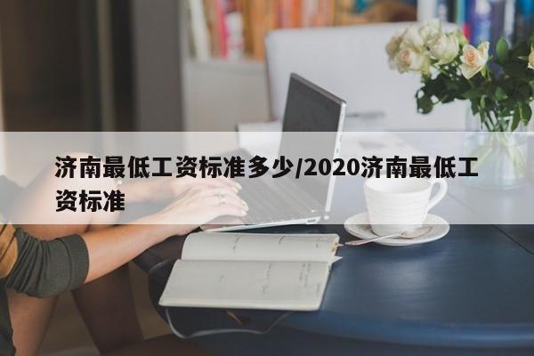 济南最低工资标准多少/2020济南最低工资标准