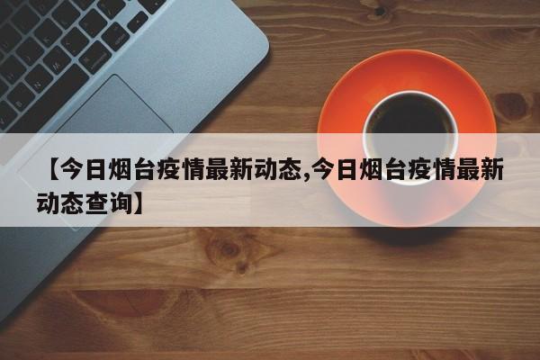 【今日烟台疫情最新动态,今日烟台疫情最新动态查询】