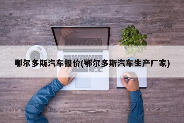 鄂尔多斯汽车报价(鄂尔多斯汽车生产厂家)