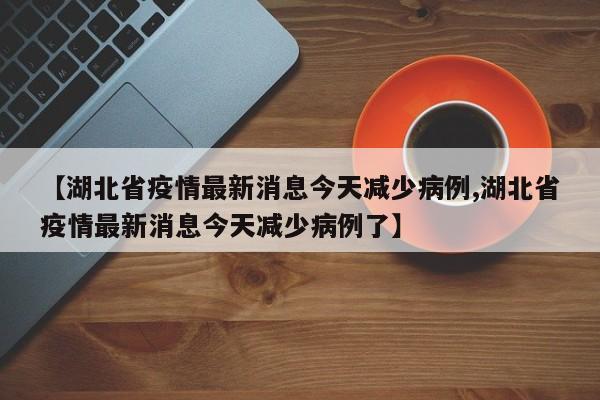 【湖北省疫情最新消息今天减少病例,湖北省疫情最新消息今天减少病例了】