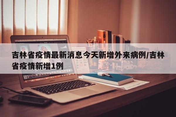 吉林省疫情最新消息今天新增外来病例/吉林省疫情新增1例