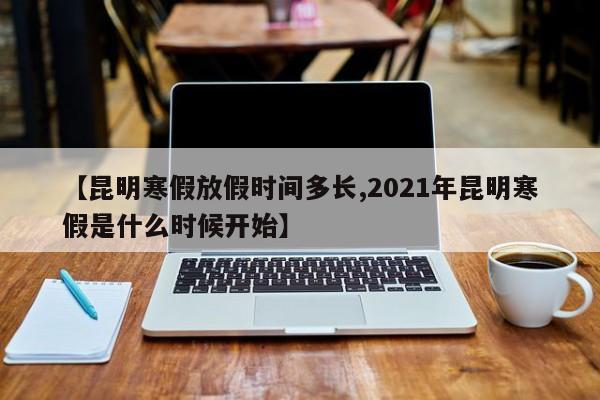 【昆明寒假放假时间多长,2021年昆明寒假是什么时候开始】