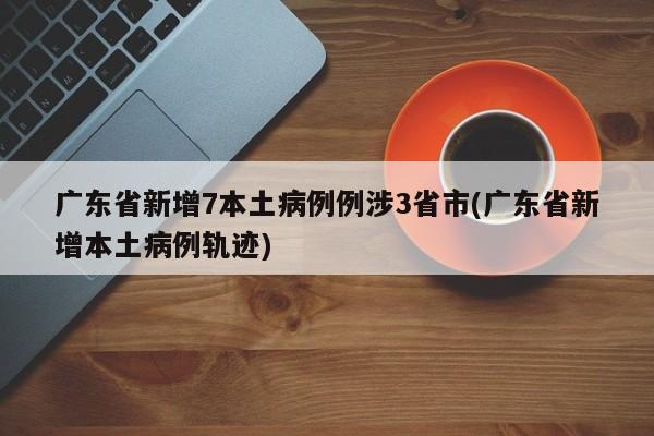 广东省新增7本土病例例涉3省市(广东省新增本土病例轨迹)