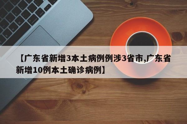 【广东省新增3本土病例例涉3省市,广东省新增10例本土确诊病例】
