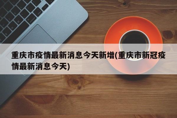 重庆市疫情最新消息今天新增(重庆市新冠疫情最新消息今天)