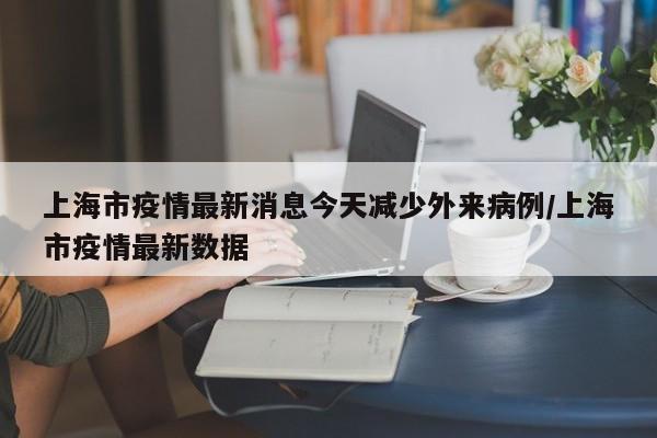 上海市疫情最新消息今天减少外来病例/上海市疫情最新数据