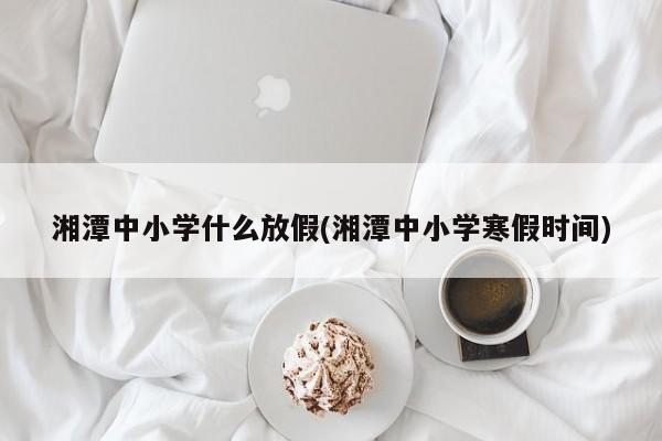 湘潭中小学什么放假(湘潭中小学寒假时间)