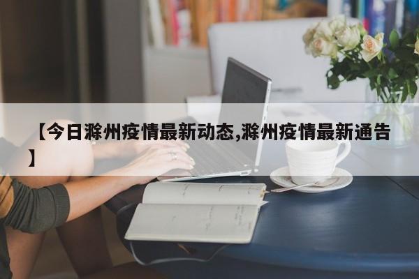 【今日滁州疫情最新动态,滁州疫情最新通告】