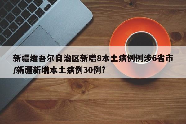 新疆维吾尔自治区新增8本土病例例涉6省市/新疆新增本土病例30例?