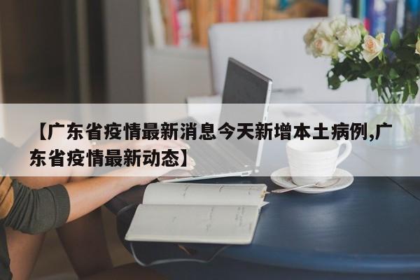 【广东省疫情最新消息今天新增本土病例,广东省疫情最新动态】