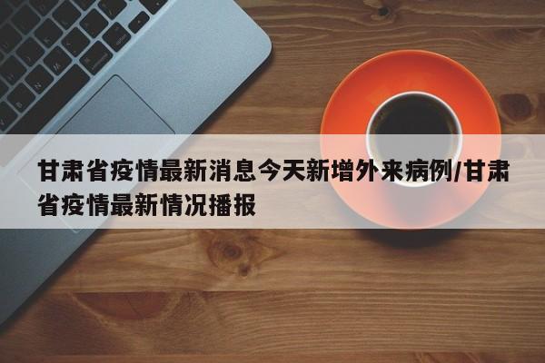 甘肃省疫情最新消息今天新增外来病例/甘肃省疫情最新情况播报