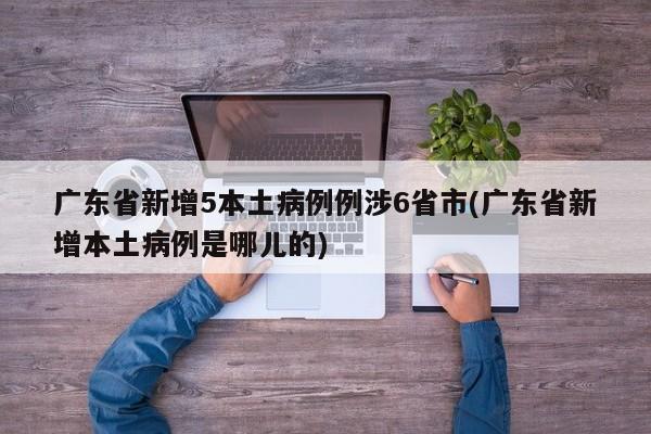广东省新增5本土病例例涉6省市(广东省新增本土病例是哪儿的)