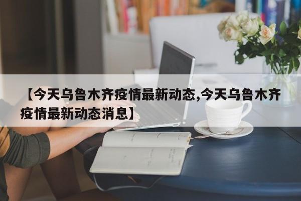 【今天乌鲁木齐疫情最新动态,今天乌鲁木齐疫情最新动态消息】