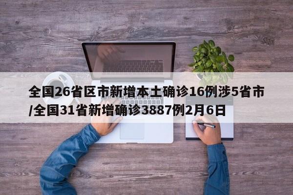 全国26省区市新增本土确诊16例涉5省市/全国31省新增确诊3887例2月6日