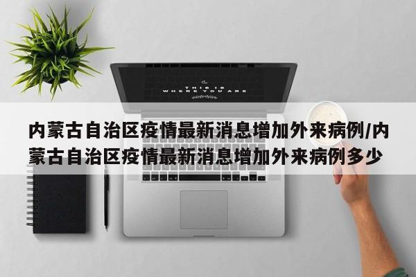 内蒙古自治区疫情最新消息增加外来病例/内蒙古自治区疫情最新消息增加外来病例多少