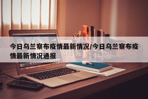 今日乌兰察布疫情最新情况/今日乌兰察布疫情最新情况通报