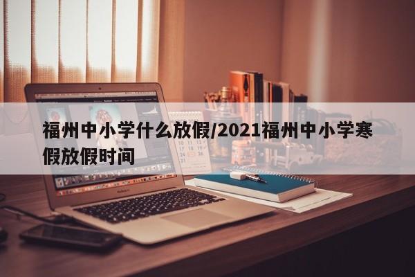 福州中小学什么放假/2021福州中小学寒假放假时间