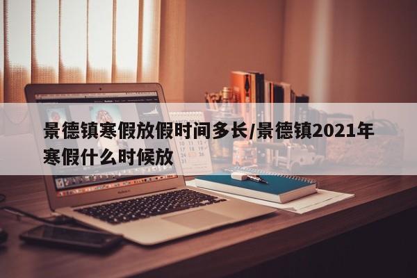景德镇寒假放假时间多长/景德镇2021年寒假什么时候放