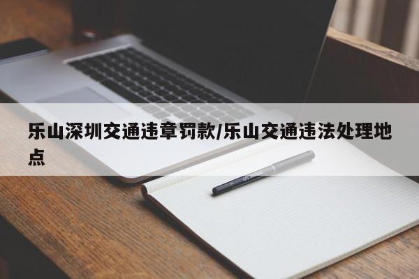 乐山深圳交通违章罚款/乐山交通违法处理地点