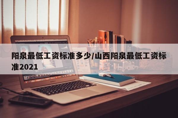阳泉最低工资标准多少/山西阳泉最低工资标准2021
