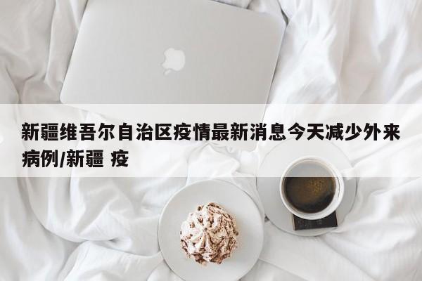 新疆维吾尔自治区疫情最新消息今天减少外来病例/新疆 疫